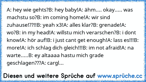 A: hey wie gehts?
B: hey baby!
A: ähm.... okay..... was machstu so?
B: i´m coming home!
A: wir sind zuhause!??!!
B: yeah x3!
A: alles klar?
B: grenade!
A: wo?
B: in my head!
A: willstu mich verarschen?
B: i don´t know!
A: hör auf!
B: i just can´t get enough!
A: lass es!!!
B: more!
A: ich schlag dich gleich!!!
B: i´m not afraid!
A: na warte.....
B: ey altaaaa hastu mich grade geschlagen???
A: ca...