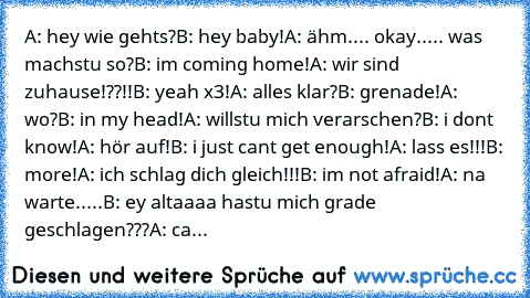 A: hey wie gehts?
B: hey baby!
A: ähm.... okay..... was machstu so?
B: i´m coming home!
A: wir sind zuhause!??!!
B: yeah x3!
A: alles klar?
B: grenade!
A: wo?
B: in my head!
A: willstu mich verarschen?
B: i don´t know!
A: hör auf!
B: i just can´t get enough!
A: lass es!!!
B: more!
A: ich schlag dich gleich!!!
B: i´m not afraid!
A: na warte.....
B: ey altaaaa hastu mich grade geschlagen???
A: cargl...