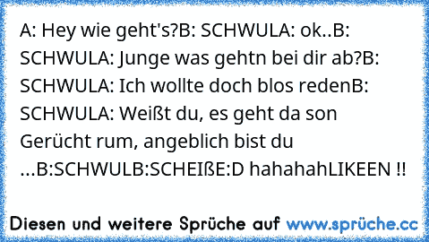 A: Hey wie geht's?
B: SCHWUL
A: ok..
B: SCHWUL
A: Junge was gehtn bei dir ab?
B: SCHWUL
A: Ich wollte doch blos reden
B: SCHWUL
A: Weißt du, es geht da son Gerücht rum, angeblich bist du ...
B:SCHWUL
B:SCHEIßE
:D hahahah
LIKEEN !!