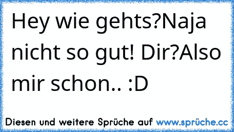 Hey wie gehts?
Naja nicht so gut! Dir?
Also mir schon.. :D