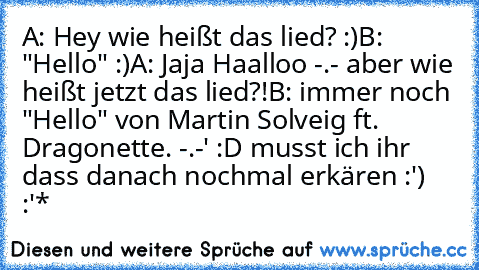 A: Hey wie heißt das lied? :)
B: "Hello" :)
A: Jaja Haalloo -.- aber wie heißt jetzt das lied?!
B: immer noch "Hello" von Martin Solveig ft. Dragonette. -.-' 
:D musst ich ihr dass danach nochmal erkären :') :'*