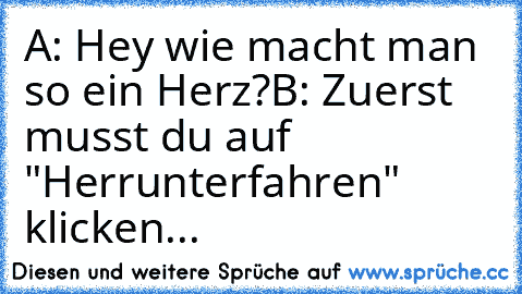 A: Hey wie macht man so ein Herz?
B: Zuerst musst du auf "Herrunterfahren" klicken...