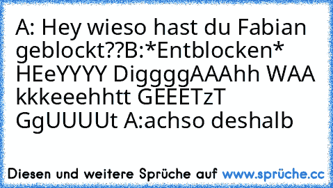 A: Hey wieso hast du Fabian geblockt??
B:*Entblocken* 
HEeYYYY DiggggAAAhh WAA kkkeeehhtt GEEETzT GgUUUUt 
A:achso deshalb