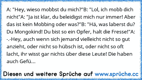 A: "Hey, wieso mobbst du mich?"
B: "Lol, ich mobb dich nicht"
A: "Ja ist klar, du beleidigst mich nur immer! Aber das ist kein Mobbing oder was?"
B: "Hä, was laberst du? Du Mongokind! Du bist so ein Opfer, halt die Fresse!"
A: -.-
Hey, auch wenn sich jemand vielleicht nicht so gut anzieht, oder nicht so hübsch ist, oder nicht so oft lacht, ihr wisst gar nichts über diese Leute! Die haben auch G...