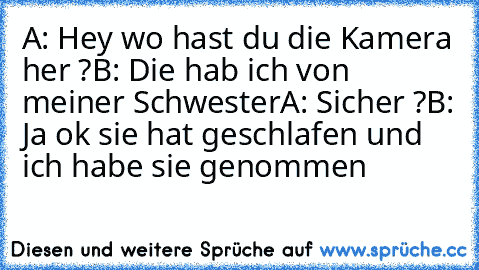 A: Hey wo hast du die Kamera her ?
B: Die hab ich von meiner Schwester
A: Sicher ?
B: Ja ok sie hat geschlafen und ich habe sie genommen