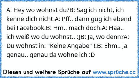 A: Hey wo wohnst du?
B: Sag ich nicht, ich kenne dich nicht.
A: Pff.. dann gug ich ebend bei Facebook!
B: Hm.. mach doch!
A: Haa.. ich weiß wo du wohnst.. :]
B: Ja, wo denn?
A: Du wohnst in: "Keine Angabe" !!
B: Ehm.. Ja genau.. genau da wohne ich :D