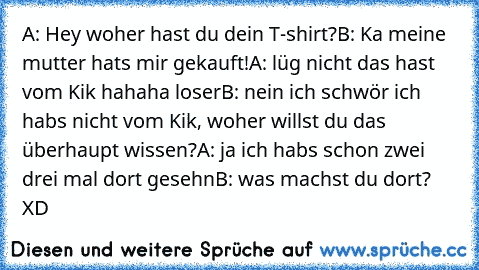 A: Hey woher hast du dein T-shirt?
B: Ka meine mutter hats mir gekauft!
A: lüg nicht das hast vom Kik hahaha loser
B: nein ich schwör ich habs nicht vom Kik, woher willst du das überhaupt wissen?
A: ja ich habs schon zwei drei mal dort gesehn
B: was machst du dort? XD