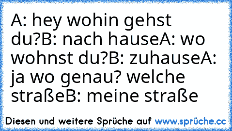 A: hey wohin gehst du?
B: nach hause
A: wo wohnst du?
B: zuhause
A: ja wo genau? welche straße
B: meine straße