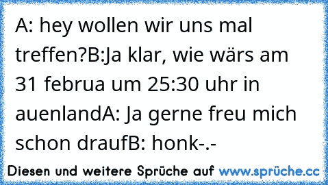 A: hey wollen wir uns mal treffen?
B:Ja klar, wie wärs am 31 februa um 25:30 uhr in auenland
A: Ja gerne freu mich schon drauf
B: honk-.-