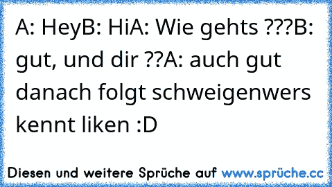 A: Hey
B: Hi
A: Wie gehts ???
B: gut, und dir ??
A: auch gut 
danach folgt schweigen
wers kennt liken :D