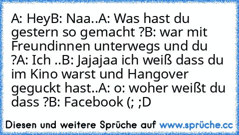 A: Hey
B: Naa..
A: Was hast du gestern so gemacht ?
B: war mit Freundinnen unterwegs und du ?
A: Ich ..
B: Jajajaa ich weiß dass du im Kino warst und Hangover geguckt hast..
A: o: woher weißt du dass ?
B: Facebook (; 
;D