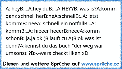 A: hey
B:...
A:hey du
B:...
A:HEYY
B: was is?
A:komm ganz schnell her
B:ne
A:schnell
B:..
A: jetzt komm!
B: nee
A: schnell ein notfall
B:..
A: komm
B:..
A: hieeer heeer
B:neee
A:komm schon
B: ja,ja ok 
(B läuft zu A)
B:ok was ist denn?
A:kennst du das buch "der weg war umsonst"?
B:-.-
wers checkt liken xD