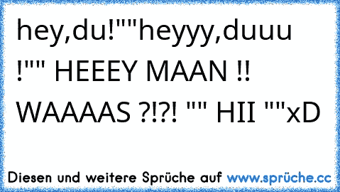 hey,du!""heyyy,duuu !"" HEEEY MAAN !! WAAAAS ?!?! "" HII ""
xD