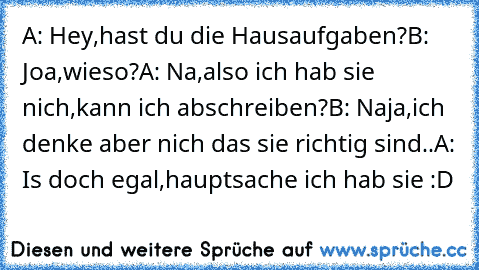 A: Hey,hast du die Hausaufgaben?
B: Joa,wieso?
A: Na,also ich hab sie nich,kann ich abschreiben?
B: Naja,ich denke aber nich das sie richtig sind..
A: Is doch egal,hauptsache ich hab sie :D