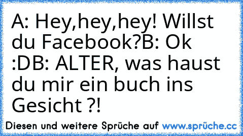 A: Hey,hey,hey! Willst du Facebook?
B: Ok :D
B: ALTER, was haust du mir ein buch ins Gesicht ?!