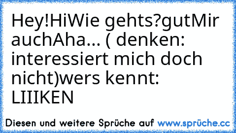 Hey!
Hi
Wie gehts?
gut
Mir auch
Aha... ( denken: interessiert mich doch nicht)
wers kennt: LIIIKEN