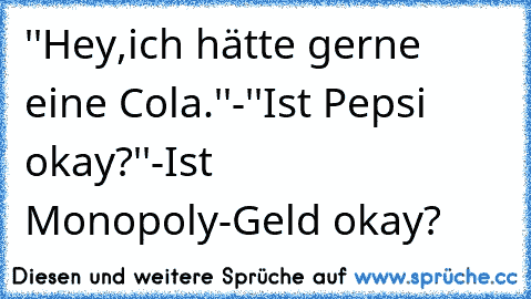 ''Hey,ich hätte gerne eine Cola.''-''Ist Pepsi okay?''-Ist Monopoly-Geld okay?