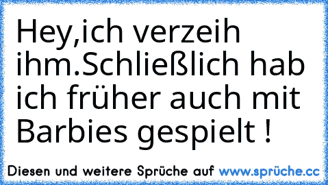 Hey,ich verzeih ihm.
Schließlich hab ich früher auch mit Barbies gespielt !