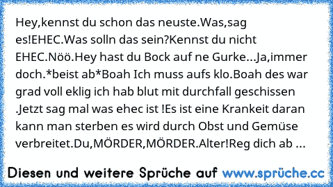 Hey,kennst du schon das neuste.
Was,sag es!
EHEC.
Was solln das sein?
Kennst du nicht EHEC.
Nöö.
Hey hast du Bock auf ne Gurke...
Ja,immer doch.
*beist ab*
Boah Ich muss aufs klo.
Boah des war grad voll eklig ich hab blut mit durchfall geschissen .
Jetzt sag mal was ehec ist !
Es ist eine Krankeit daran kann man sterben es wird durch Obst und Gemüse verbreitet.
Du,MÖRDER,MÖRDER.
Alter!Reg dich ...