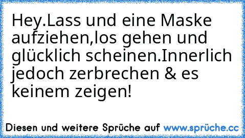 Hey.Lass und eine Maske aufziehen,los gehen und glücklich scheinen.Innerlich jedoch zerbrechen & es keinem zeigen!♥