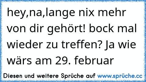 hey,na,lange nix mehr von dir gehört! bock mal wieder zu treffen? Ja wie wärs am 29. februar