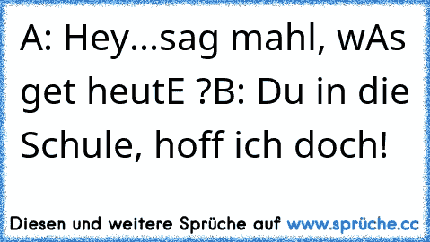 A: Hey...sag mahl, wAs get heutE ?
B: Du in die Schule, hoff ich doch!