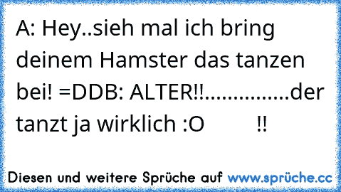 A: Hey..sieh mal ich bring deinem Hamster das tanzen bei! =DD
B: ALTER!!...............der tanzt ja wirklich :O         !!