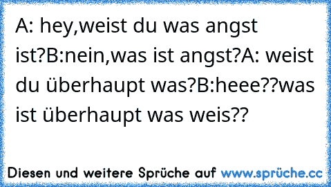 A: hey,weist du was angst ist?
B:nein,was ist angst?
A: weist du überhaupt was?
B:heee??was ist überhaupt was weis??