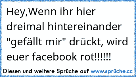 Hey,
Wenn ihr hier dreimal hintereinander "gefällt mir" drückt, wird euer facebook rot!!!!!!