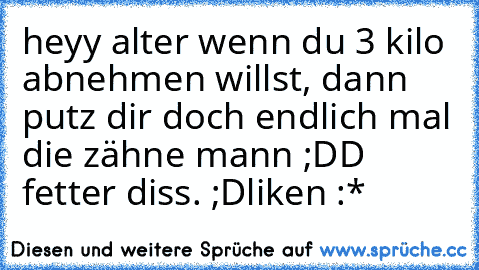 heyy alter wenn du 3 kilo abnehmen willst, dann putz dir doch endlich mal die zähne mann ;DD 
fetter diss. ;D
liken :*