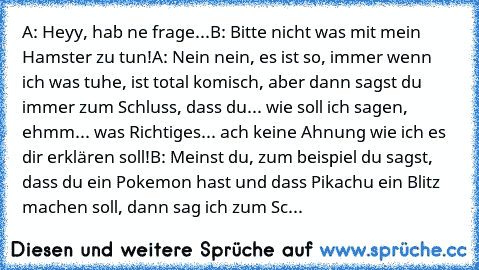 A: Heyy, hab ne frage...
B: Bitte nicht was mit mein Hamster zu tun!
A: Nein nein, es ist so, immer wenn ich was tuhe, ist total komisch, aber dann sagst du immer zum Schluss, dass du... wie soll ich sagen, ehmm... was Richtiges... ach keine Ahnung wie ich es dir erklären soll!
B: Meinst du, zum beispiel du sagst, dass du ein Pokemon hast und dass Pikachu ein Blitz machen soll, dann sag ich zum...