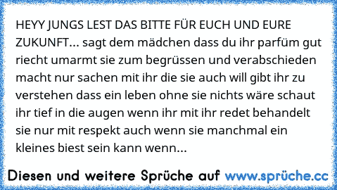 HEYY JUNGS LEST DAS BITTE FÜR EUCH UND EURE ZUKUNFT...
♥ sagt dem mädchen dass du ihr parfüm gut riecht
♥ umarmt sie zum begrüssen und verabschieden
♥ macht nur sachen mit ihr die sie auch will
♥ gibt ihr zu verstehen dass ein leben ohne sie nichts wäre
♥ schaut ihr tief in die augen wenn ihr mit ihr redet
♥ behandelt sie nur mit respekt auch wenn sie manchmal ein kleines biest sein kann
♥ wenn ih...