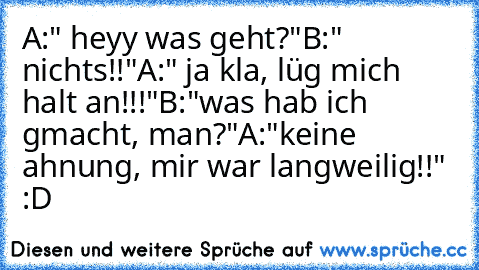 A:" heyy was geht?"
B:" nichts!!"
A:" ja kla, lüg mich halt an!!!"
B:"was hab ich gmacht, man?"
A:"keine ahnung, mir war langweilig!!" :D