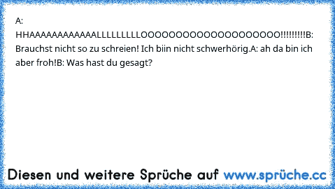 A: HHAAAAAAAAAAAALLLLLLLLLOOOOOOOOOOOOOOOOOOOO!!!!!!!!!
B: Brauchst nicht so zu schreien! Ich biin nicht schwerhörig.
A: ah da bin ich aber froh!
B: Was hast du gesagt?