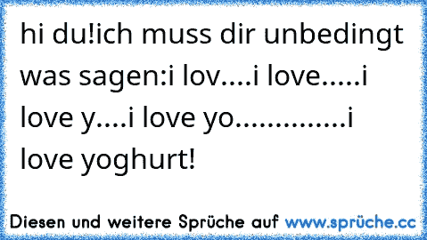 hi du!
ich muss dir unbedingt was sagen:
i lov....
i love.....
i love y....
i love yo........
...
...
i love yoghurt!