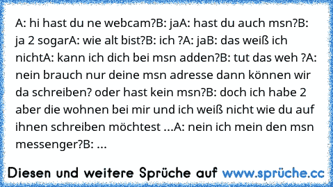 A: hi hast du ne webcam?
B: ja
A: hast du auch msn?
B: ja 2 sogar
A: wie alt bist?
B: ich ?
A: ja
B: das weiß ich nicht
A: kann ich dich bei msn adden?
B: tut das weh ?
A: nein brauch nur deine msn adresse dann können wir da schreiben? oder hast kein msn?
B: doch ich habe 2 aber die wohnen bei mir und ich weiß nicht wie du auf ihnen schreiben möchtest ...
A: nein ich mein den msn messenger?
B: ...