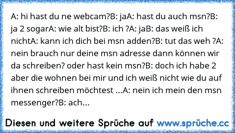 A: hi hast du ne webcam?
B: ja
A: hast du auch msn?
B: ja 2 sogar
A: wie alt bist?
B: ich ?
A: ja
B: das weiß ich nicht
A: kann ich dich bei msn adden?
B: tut das weh ?
A: nein brauch nur deine msn adresse dann können wir da schreiben? oder hast kein msn?
B: doch ich habe 2 aber die wohnen bei mir und ich weiß nicht wie du auf ihnen schreiben möchtest ...
A: nein ich mein den msn messenger?
B: ...