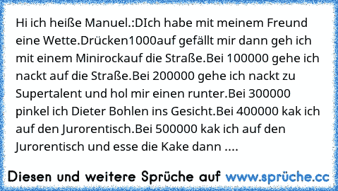 Hi ich heiße Manuel.:D
Ich habe mit meinem Freund eine Wette.Drücken
1000auf gefällt mir dann geh ich mit einem Minirockauf die Straße.
Bei 100000 gehe ich nackt auf die Straße.
Bei 200000 gehe ich nackt zu Supertalent und hol mir einen runter.
Bei 300000 pinkel ich Dieter Bohlen ins Gesicht.
Bei 400000 kak ich auf den Jurorentisch.
Bei 500000 kak ich auf den Jurorentisch und esse die Kake dann...