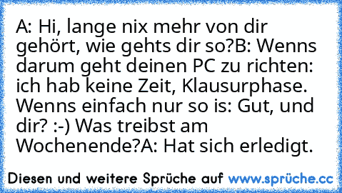 A: Hi, lange nix mehr von dir gehört, wie gehts dir so?
B: Wenns darum geht deinen PC zu richten: ich hab keine Zeit, Klausurphase. Wenns einfach nur so is: Gut, und dir? :-) Was treibst am Wochenende?
A: Hat sich erledigt.