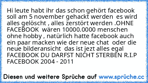 Hi leute habt ihr das schon gehört facebook soll am 5 november gehackt werden  es wird alles gelöscht , alles zerstört werden .
OHNE FACEBOOK  wären 10000.0000 menschen ohne hobby , 
natürlich hatte facebook auch ein paar macken wie der neue chat  oder die neue bilderansicht  das ist jezt alles egal  FACEBOOK DU DARFST NICHT STERBEN 
R.I.P FACEBOOK 2004 - 2011