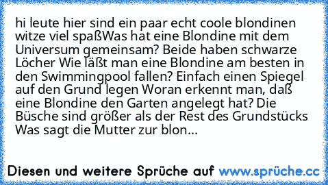 hi leute hier sind ein paar echt coole blondinen witze viel spaß
	Was hat eine Blondine mit dem Universum gemeinsam? Beide haben schwarze Löcher
 	Wie läßt man eine Blondine am besten in den Swimmingpool fallen? Einfach einen Spiegel auf den Grund legen
 	Woran erkennt man, daß eine Blondine den Garten angelegt hat? Die Büsche sind größer als der Rest des Grundstücks
 	Was sagt die Mutter zur blon...