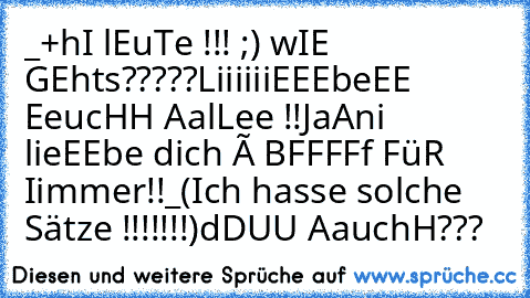 _+hI lEuTe !!! ;) wIE GEhts?????
LiiiiiiEEEbeEE EeucHH AalLee !!
JaAni lieEEbe dich è♥♥ BFFFFf FüR Iimmer!!_
(Ich hasse solche Sätze !!!!!!!¨)
dDUU AauchH♥♥♥???