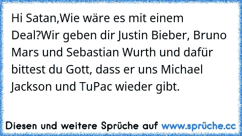 Hi Satan,
Wie wäre es mit einem Deal?
Wir geben dir Justin Bieber, Bruno Mars und Sebastian Wurth und dafür bittest du Gott, dass er uns Michael Jackson und TuPac wieder gibt.