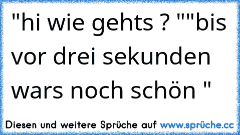 "hi wie gehts ? "
"bis vor drei sekunden wars noch schön "