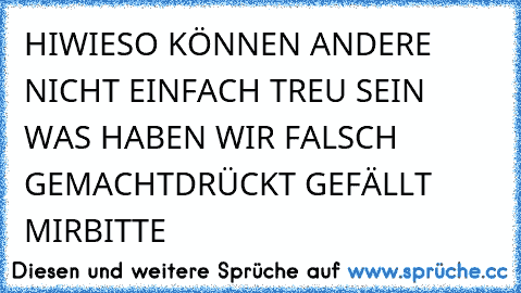 HI
WIESO KÖNNEN ANDERE NICHT EINFACH TREU SEIN WAS HABEN WIR FALSCH GEMACHT
DRÜCKT GEFÄLLT MIR
BITTE