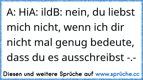 A: Hi
A: ild
B: nein, du liebst mich nicht, wenn ich dir nicht mal genug bedeute, dass du es ausschreibst -.-