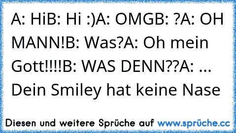 A: Hi
B: Hi :)
A: OMG
B: ?
A: OH MANN!
B: Was?
A: Oh mein Gott!!!!
B: WAS DENN??
A: ... Dein Smiley hat keine Nase