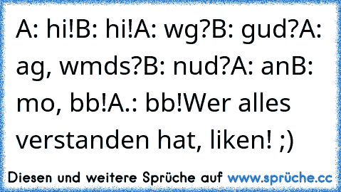 A: hi!
B: hi!
A: wg?
B: gud?
A: ag, wmds?
B: nud?
A: an
B: mo, bb!
A.: bb!
Wer alles verstanden hat, liken! ;)