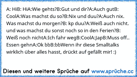 A: Hi
B: Hi
A:Wie gehts?
B:Gut und dir?
A:Auch gut
B: Cool
A:Was machst du so?
B:Nix und duu?
A:Auch nix. Was machst du morgen?
B: kp duu?
A:Weiß auch nicht. und was machst du sonst noch so in den Ferien?
B: Weiß noch nicht
A:Ich fahr weg
B:Cool
A:Jap
B:Muss off.. Essen gehn
A:Ok bb
B:bb
Wenn ihr diese Smalltalks wirklich über alles hasst, drückt auf gefällt mir! :)