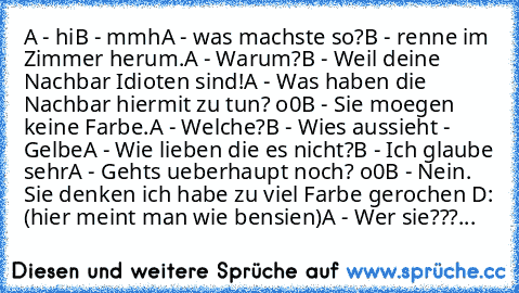 A - hi
B - mmh
A - was machste so?
B - renne im Zimmer herum.
A - Warum?
B - Weil deine Nachbar Idioten sind!
A - Was haben die Nachbar hiermit zu tun? o0
B - Sie moegen keine Farbe.
A - Welche?
B - Wies aussieht - Gelbe
A - Wie lieben die es nicht?
B - Ich glaube sehr
A - Gehts ueberhaupt noch? o0
B - Nein. Sie denken ich habe zu viel Farbe gerochen D: (hier meint man wie bensien)
A - Wer sie?...